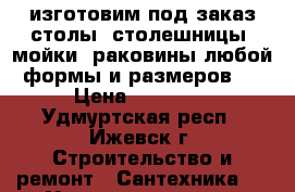 изготовим под заказ столы, столешницы, мойки ,раковины любой формы и размеров   › Цена ­ 15 000 - Удмуртская респ., Ижевск г. Строительство и ремонт » Сантехника   . Удмуртская респ.